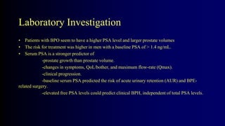 Laboratory Investigation
• Patients with BPO seem to have a higher PSA level and larger prostate volumes
• The risk for treatment was higher in men with a baseline PSA of > 1.4 ng/mL.
• Serum PSA is a stronger predictor of
-prostate growth than prostate volume.
-changes in symptoms, QoL/bother, and maximum flow-rate (Qmax).
-clinical progression.
-baseline serum PSA predicted the risk of acute urinary retention (AUR) and BPE-
related surgery.
-elevated free PSA levels could predict clinical BPH, independent of total PSA levels.
 