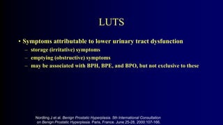 LUTS
• Symptoms attributable to lower urinary tract dysfunction
– storage (irritative) symptoms
– emptying (obstructive) symptoms
– may be associated with BPH, BPE, and BPO, but not exclusive to these
Nordling J et al. Benign Prostatic Hyperplasia. 5th International Consultation
on Benign Prostatic Hyperplasia. Paris, France. June 25-28, 2000:107-166.
1.4
 
