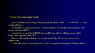• Serum Createnine measurement:
-To exclude renal insufficiency caused by obstructive BPO ( about 11% of men with LUTS had
renal insufficiency)
-Hydronephrosis, renal insufficiency or urinary retention are more prevalent in patients with
signs or symptoms of BPO.
-patients who presented with LUTS, decreased Q-max, a history of hypertension and/or
diabetes were associated with CKD
-Patients with renal insufficiency are at an increased risk of developing post-operative
complications
- Those with an elevated creatinine level require investigational ultrasound (US) of the kidney.
 