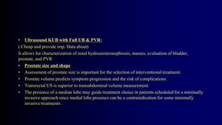 • Ultrasound KUB with Full UB & PVR:
( Cheap and provide imp. Data about)
It allows for characterization of renal hydroureteronephrosis, masses, evaluation of bladder,
prostate, and PVR
• Prostate size and shape
• Assessment of prostate size is important for the selection of interventional treatment.
• Prostate volume predicts symptom progression and the risk of complications .
• Transrectal US is superior to transabdominal volume measurement.
• The presence of a median lobe may guide treatment choice in patients scheduled for a minimally
invasive approach since medial lobe presence can be a contraindication for some minimally
invasive treatments .
 