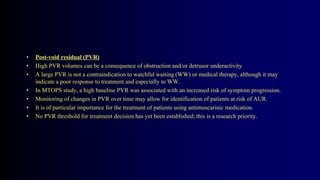 • Post-void residual (PVR)
• High PVR volumes can be a consequence of obstruction and/or detrusor underactivity
• A large PVR is not a contraindication to watchful waiting (WW) or medical therapy, although it may
indicate a poor response to treatment and especially to WW.
• In MTOPS study, a high baseline PVR was associated with an increased risk of symptom progression.
• Monitoring of changes in PVR over time may allow for identification of patients at risk of AUR.
• It is of particular importance for the treatment of patients using antimuscarinic medication.
• No PVR threshold for treatment decision has yet been established; this is a research priority.
 