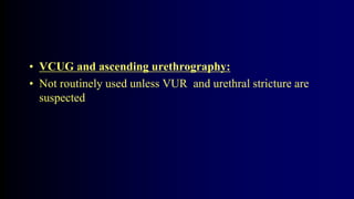 • VCUG and ascending urethrography:
• Not routinely used unless VUR and urethral stricture are
suspected
 