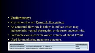 • Uroflowmetry:
• Key parameters are Q-max & flow pattern
• An abnormal flow rate is below 15 ml/sec which may
indicate infra-vesical obstruction or detrusor underactivity.
• Preferable evaluated with voided volume of about 125ml.
• Used for monitoring treatment outcome.
 