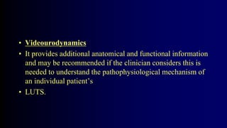 • Videourodynamics
• It provides additional anatomical and functional information
and may be recommended if the clinician considers this is
needed to understand the pathophysiological mechanism of
an individual patient’s
• LUTS.
 