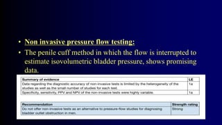 • Non invasive pressure flow testing:
• The penile cuff method in which the flow is interrupted to
estimate isovolumetric bladder pressure, shows promising
data.
 