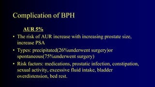 Complication of BPH
AUR 5%
• The risk of AUR increase with increasing prostate size,
increase PSA
• Types: precipitated(26%underwent surgery)or
spontaneous(75%underwent surgery)
• Risk factors: medications, prostatic infection, constipation,
sexual activity, excessive fluid intake, bladder
overdistension, bed rest.
 