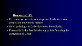 Hematuria 2.5%
• Ep compress prostatic venous plexus leads to venous
congestion and venous rupture.
• Other pathology as Ca bladder must be excluded.
• Finasteride is the first line therapy as it influencing the
expression of VEGF.
 
