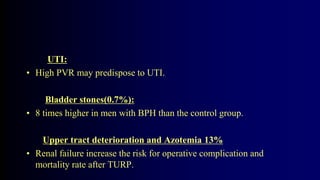 UTI:
• High PVR may predispose to UTI.
Bladder stones(0.7%):
• 8 times higher in men with BPH than the control group.
Upper tract deterioration and Azotemia 13%
• Renal failure increase the risk for operative complication and
mortality rate after TURP.
 