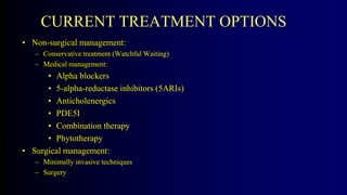CURRENT TREATMENT OPTIONS
• Non-surgical management:
– Conservative treatment (Watchful Waiting)
– Medical management:
• Alpha blockers
• 5-alpha-reductase inhibitors (5ARIs)
• Anticholenergics
• PDE5I
• Combination therapy
• Phytotherapy
• Surgical management:
– Minimally invasive techniques
– Surgery
 