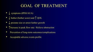 GOAL OF TREATMENT
• ↓ symptoms (IPSS/AUA)
• ↓ bother (bother score) and ↑ QOL
• ↓ prostate size or arrest further growth
• ↑Increase in peak flow rate / Relieve obstruction
• Prevention of long-term outcomes/complications
• Acceptable adverse events profile
 