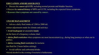 EDUCATION AND REASSURANCE
• Discuss the causes of LUTS, including normal prostate and bladder function.
• Discuss the natural history of BPH and LUTS, including the expected future symptoms.
• Reassure that symptoms not caused by cancer .
• FLUID MANAGEMENT
• Advise a daily fluid intake of 1500 to 2000 mL
(minor adjustments made for climate and activity).
• Avoid inadequate or excessive intake
on the basis of a frequency-volume chart.
• Advise fluid restriction when symptoms are most inconvenient (e.g., during long journeys or when out in
public).
• Advise evening fluid restriction for nocturia
(no fluid for 2 hours before retiring).
• Avoid caffeine and carbonated drinks.
•Avoid alcohol in the evening if nocturia is bothersome.
 