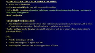 • TYPES OF TOILETING AND BLADDER RETRAINING
• Advise men to double-void.
• Advise urethral milking for men with postmicturition dribble.
• Advise bladder retraining.(distraction techniques, increase the minimum time between voids, urge to
void should be suppressed
•Avoid constipation
•CONCURRENT MEDICATION
• Adjust the time when medication with an effect on the urinary system is taken, to improve LUTS at times
of greatest inconvenience (e.g., during long journeys and when out in public).
• Replace antihypertensive diuretics with suitable alternatives with fewer urinary effects (via the patient’s
general practitioner).
•F/U:
• Periodic monitoring is advised .
• Failure rate over period of 5 years was 20% .
• Increasing IPPS score and PVR are strong predictors of failure.
 