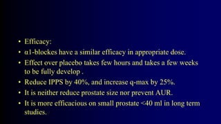 • Efficacy:
• α1-blockes have a similar efficacy in appropriate dose.
• Effect over placebo takes few hours and takes a few weeks
to be fully develop .
• Reduce IPPS by 40%, and increase q-max by 25%.
• It is neither reduce prostate size nor prevent AUR.
• It is more efficacious on small prostate <40 ml in long term
studies.
 