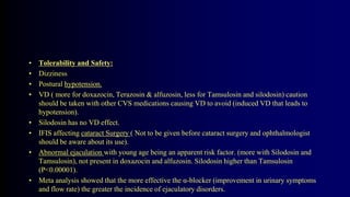 • Tolerability and Safety:
• Dizziness
• Postural hypotension.
• VD ( more for doxazocin, Terazosin & alfuzosin, less for Tamsulosin and silodosin) caution
should be taken with other CVS medications causing VD to avoid (induced VD that leads to
hypotension).
• Silodosin has no VD effect.
• IFIS affecting cataract Surgery ( Not to be given before cataract surgery and ophthalmologist
should be aware about its use).
• Abnormal ejaculation with young age being an apparent risk factor. (more with Silodosin and
Tamsulosin), not present in doxazocin and alfuzosin. Silodosin higher than Tamsulosin
(P<0.00001).
• Meta analysis showed that the more effective the α-blocker (improvement in urinary symptoms
and flow rate) the greater the incidence of ejaculatory disorders.
 