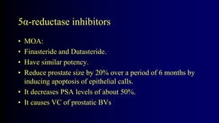 5α-reductase inhibitors
• MOA:
• Finasteride and Dutasteride.
• Have similar potency.
• Reduce prostate size by 20% over a period of 6 months by
inducing apoptosis of epithelial calls.
• It decreases PSA levels of about 50%.
• It causes VC of prostatic BVs
 