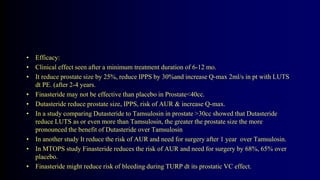 • Efficacy:
• Clinical effect seen after a minimum treatment duration of 6-12 mo.
• It reduce prostate size by 25%, reduce IPPS by 30%and increase Q-max 2ml/s in pt with LUTS
dt PE. (after 2-4 years.
• Finasteride may not be effective than placebo in Prostate<40cc.
• Dutasteride reduce prostate size, IPPS, risk of AUR & increase Q-max.
• In a study comparing Dutasteride to Tamsulosin in prostate >30cc showed that Dutasteride
reduce LUTS as or even more than Tamsulosin, the greater the prostate size the more
pronounced the benefit of Dutasteride over Tamsulosin
• In another study It reduce the risk of AUR and need for surgery after 1 year over Tamsulosin.
• In MTOPS study Finasteride reduces the risk of AUR and need for surgery by 68%, 65% over
placebo.
• Finasteride might reduce risk of bleeding during TURP dt its prostatic VC effect.
 