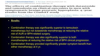 • Results:
• Combination therapy was significantly superior to tamsulosin
monotherapy but not dutasteride monotherapy at reducing the relative
risk of AUR or BPH-related surgery.
• Combination therapy was also significantly superior to both
monotherapies at reducing the relative risk of BPH clinical progression.
• Combination therapy provided significantly greater symptom benefit than
either monotherapy at 4 yr.
 