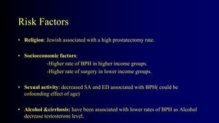 Risk Factors
• Religion: Jewish associated with a high prostatectomy rate.
• Socioeconomic factors:
-Higher rate of BPH in higher income groups.
-Higher rate of surgery in lower income groups.
• Sexual activity: decreased SA and ED associated with BPH( could be
cofounding effect of age)
• Alcohol &cirrhosis: have been associated with lower rates of BPH as Alcohol
decrease testosterone level.
 