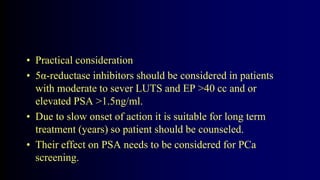 • Practical consideration
• 5α-reductase inhibitors should be considered in patients
with moderate to sever LUTS and EP >40 cc and or
elevated PSA >1.5ng/ml.
• Due to slow onset of action it is suitable for long term
treatment (years) so patient should be counseled.
• Their effect on PSA needs to be considered for PCa
screening.
 
