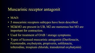 Muscarinic receptor antagonit
• MAO:
• 5 muscarinic receptors subtypes have been described.
• M2&M3 are present in UB, M2 are numerous but M3 are
important for contraction.
• Used for treatment of OAB / storage symptoms.
• Types of licensed muscarinic antagonist (Darifenacin,
Fesoterodin, oxybutynin, propiverin, solifenacin,
tolterodine, trospium chloride, transdermal oxybutynin)
 
