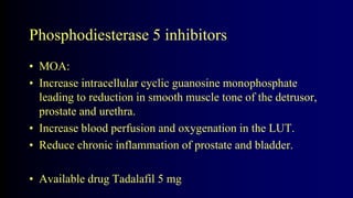 Phosphodiesterase 5 inhibitors
• MOA:
• Increase intracellular cyclic guanosine monophosphate
leading to reduction in smooth muscle tone of the detrusor,
prostate and urethra.
• Increase blood perfusion and oxygenation in the LUT.
• Reduce chronic inflammation of prostate and bladder.
• Available drug Tadalafil 5 mg
 