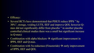 • Efficacy:
• Several RCTs have demonstrated that PDE5I reduce IPPS ” by
30%”, storage, voiding LUTS, IIEF and improve QOL however Q-
max did not significantly differ from placebo ” in another placebo
controlled clinical studies there was a small but significant increase
in Q-max)
• Combination with alpha blockers  significant improvement in
IPPS, IIEF and Q-max.
• Combination with 5α-reductase (Finasteride)  early improvement
of IPPS, IIEF and QOL
 