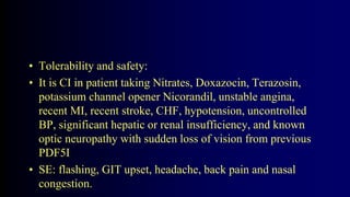 • Tolerability and safety:
• It is CI in patient taking Nitrates, Doxazocin, Terazosin,
potassium channel opener Nicorandil, unstable angina,
recent MI, recent stroke, CHF, hypotension, uncontrolled
BP, significant hepatic or renal insufficiency, and known
optic neuropathy with sudden loss of vision from previous
PDF5I
• SE: flashing, GIT upset, headache, back pain and nasal
congestion.
 