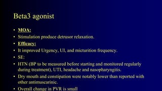 Beta3 agonist
• MOA:
• Stimulation produce detrusor relaxation.
• Efficacy:
• It improved Urgency, UI, and micturition frequency.
• SE:
• HTN (BP to be measured before starting and monitored regularly
during treatment), UTI, headache and nasopharyngitis.
• Dry mouth and constipation were notably lower than reported with
other antimuscarinic.
• Overall change in PVR is small
 