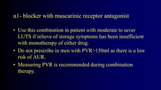 α1- blocker with muscarinic receptor antagonist
• Use this combination in patient with moderate to sever
LUTS if relieve of storage symptoms has been insufficient
with monotherapy of either drug.
• Do not prescribe in men with PVR>150ml as there is a low
risk of AUR.
• Measuring PVR is recommended during combination
therapy.
 
