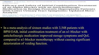 • In a meta-analysis of sixteen studies with 3,548 patients with
BPH/OAB, initial combination treatment of an α1-blocker with
anticholinergic medication improved storage symptoms and QoL
compared to α1-blocker monotherapy without causing significant
deterioration of voiding function.
 