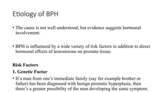 Etiology of BPH
• The cause is not well understood, but evidence suggests hormonal
involvement.
• BPH is influenced by a wide variety of risk factors in addition to direct
hormonal effects of testosterone on prostate tissue.
Risk Factors
1. Genetic Factor
• If a man from one’s immediate family (say for example brother or
father) has been diagnosed with benign prostatic hyperplasia, then
there’s a greater possibility of the man developing the same symptom.
 