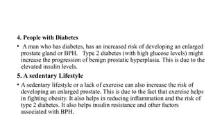 4. People with Diabetes
• A man who has diabetes, has an increased risk of developing an enlarged
prostate gland or BPH. Type 2 diabetes (with high glucose levels) might
increase the progression of benign prostatic hyperplasia. This is due to the
elevated insulin levels.
5. A sedentary Lifestyle
• A sedentary lifestyle or a lack of exercise can also increase the risk of
developing an enlarged prostate. This is due to the fact that exercise helps
in fighting obesity. It also helps in reducing inflammation and the risk of
type 2 diabetes. It also helps insulin resistance and other factors
associated with BPH.
 