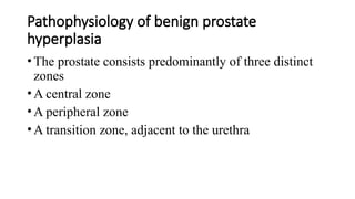 Pathophysiology of benign prostate
hyperplasia
•The prostate consists predominantly of three distinct
zones
•A central zone
•A peripheral zone
•A transition zone, adjacent to the urethra
 
