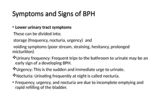 Symptoms and Signs of BPH
• Lower urinary tract symptoms
These can be divided into;
storage (frequency, nocturia, urgency) and
voiding symptoms (poor stream, straining, hesitancy, prolonged
micturition)
Urinary frequency: Frequent trips to the bathroom to urinate may be an
early sign of a developing BPH.
Urgency: This is the sudden and immediate urge to urinate.
Nocturia: Urinating frequently at night is called nocturia.
• Frequency, urgency, and nocturia are due to incomplete emptying and
rapid refilling of the bladder.
 