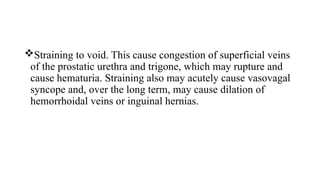 Straining to void. This cause congestion of superficial veins
of the prostatic urethra and trigone, which may rupture and
cause hematuria. Straining also may acutely cause vasovagal
syncope and, over the long term, may cause dilation of
hemorrhoidal veins or inguinal hernias.
 