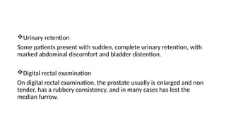 Urinary retention
Some patients present with sudden, complete urinary retention, with
marked abdominal discomfort and bladder distention.
Digital rectal examination
On digital rectal examination, the prostate usually is enlarged and non
tender, has a rubbery consistency, and in many cases has lost the
median furrow.
 