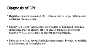 Diagnosis of BPH
• Digital rectal examination: A DRE often reveals a large, rubbery, and
nontender prostate gland.
• Urinalysis : Color: Yellow, dark brown, dark or bright red (bloody);
appearance may be cloudy. pH 7 or greater (suggests infection);
bacteria, WBCs, RBCs may be present microscopically.
• Urine culture: May reveal Staphylococcus aureus, Proteus, Klebsiella,
Pseudomonas, or Escherichia coli.
 