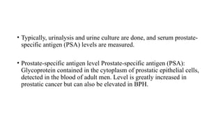 • Typically, urinalysis and urine culture are done, and serum prostate-
specific antigen (PSA) levels are measured.
• Prostate-specific antigen level Prostate-specific antigen (PSA):
Glycoprotein contained in the cytoplasm of prostatic epithelial cells,
detected in the blood of adult men. Level is greatly increased in
prostatic cancer but can also be elevated in BPH.
 
