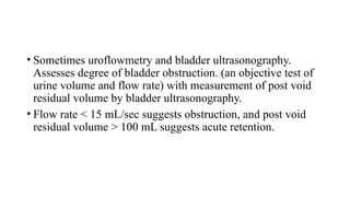 • Sometimes uroflowmetry and bladder ultrasonography.
Assesses degree of bladder obstruction. (an objective test of
urine volume and flow rate) with measurement of post void
residual volume by bladder ultrasonography.
• Flow rate < 15 mL/sec suggests obstruction, and post void
residual volume > 100 mL suggests acute retention.
 