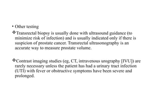 • Other testing
Transrectal biopsy is usually done with ultrasound guidance (to
minimize risk of infection) and is usually indicated only if there is
suspicion of prostate cancer. Transrectal ultrasonography is an
accurate way to measure prostate volume.
Contrast imaging studies (eg, CT, intravenous urography [IVU]) are
rarely necessary unless the patient has had a urinary tract infection
(UTI) with fever or obstructive symptoms have been severe and
prolonged.
 
