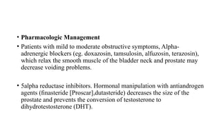 • Pharmacologic Management
• Patients with mild to moderate obstructive symptoms, Alpha-
adrenergic blockers (eg. doxazosin, tamsulosin, alfuzosin, terazosin),
which relax the smooth muscle of the bladder neck and prostate may
decrease voiding problems.
• 5alpha reductase inhibitors. Hormonal manipulation with antiandrogen
agents (ﬁnasteride [Proscar],dutasteride) decreases the size of the
prostate and prevents the conversion of testosterone to
dihydrotestosterone (DHT).
 