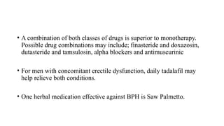 • A combination of both classes of drugs is superior to monotherapy.
Possible drug combinations may include; finasteride and doxazosin,
dutasteride and tamsulosin, alpha blockers and antimuscurinic
• For men with concomitant erectile dysfunction, daily tadalafil may
help relieve both conditions.
• One herbal medication effective against BPH is Saw Palmetto.
 