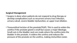 Surgical Management
• Surgery is done when patients do not respond to drug therapy or
develop complications such as recurrent urinary tract infection,
urinary calculi, severe bladder dysfunction, or upper tract dilation.
• Transurethral incision of the prostate(TIUP). This is used to widen the
urethra if the prostate gland is small but causes a major blockage.
Small cuts in the bladder neck are made where the urethra joins the
bladder in the prostate. It widens the urethra and reduces the
pressure of the prostate on the urethra, making micturition easier.
 
