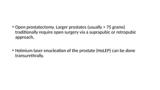 • Open prostatectomy. Larger prostates (usually > 75 grams)
traditionally require open surgery via a suprapubic or retropubic
approach.
• Holmium laser enucleation of the prostate (HoLEP) can be done
transurethrally.
 