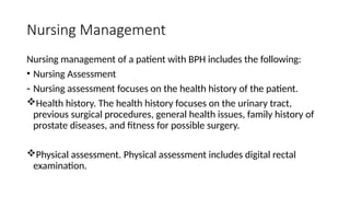 Nursing Management
Nursing management of a patient with BPH includes the following:
• Nursing Assessment
- Nursing assessment focuses on the health history of the patient.
Health history. The health history focuses on the urinary tract,
previous surgical procedures, general health issues, family history of
prostate diseases, and fitness for possible surgery.
Physical assessment. Physical assessment includes digital rectal
examination.
 