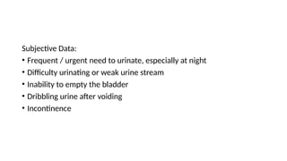 Subjective Data:
• Frequent / urgent need to urinate, especially at night
• Difficulty urinating or weak urine stream
• Inability to empty the bladder
• Dribbling urine after voiding
• Incontinence
 