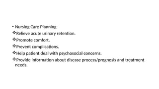 • Nursing Care Planning
Relieve acute urinary retention.
Promote comfort.
Prevent complications.
Help patient deal with psychosocial concerns.
Provide information about disease process/prognosis and treatment
needs.
 