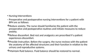 • Nursing Interventions
- Preoperative and postoperative nursing interventions for a patient with
BPH are as follows:
Reduce anxiety. The nurse should familiarize the patient with the
preoperative and postoperative routines and initiate measures to reduce
anxiety.
Relieve discomfort. Bed rest and analgesics are prescribed if a patient
experiences discomfort.
Provide instruction. Before the surgery, the nurse reviews with the patient
the anatomy of the affected structures and their function in relation to the
urinary and reproductive systems.
Maintain fluid balance. Fluid balance should be restored to normal.
 