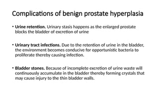 Complications of benign prostate hyperplasia
• Urine retention. Urinary stasis happens as the enlarged prostate
blocks the bladder of excretion of urine
• Urinary tract infections. Due to the retention of urine in the bladder,
the environment becomes conducive for opportunistic bacteria to
proliferate thereby causing infection.
• Bladder stones. Because of incomplete excretion of urine waste will
continuously accumulate in the bladder thereby forming crystals that
may cause injury to the thin bladder walls.
 