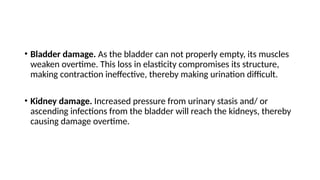 • Bladder damage. As the bladder can not properly empty, its muscles
weaken overtime. This loss in elasticity compromises its structure,
making contraction ineffective, thereby making urination difficult.
• Kidney damage. Increased pressure from urinary stasis and/ or
ascending infections from the bladder will reach the kidneys, thereby
causing damage overtime.
 